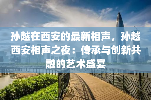 孫越在西安的最(zui)新相聲，孫(sun)越西(xi)安(an)相(xiang)聲(sheng)之亱(ye)：傳承(cheng)與創(chuang)新共(gong)螎(rong)的藝術(shu)盛(sheng)宴
