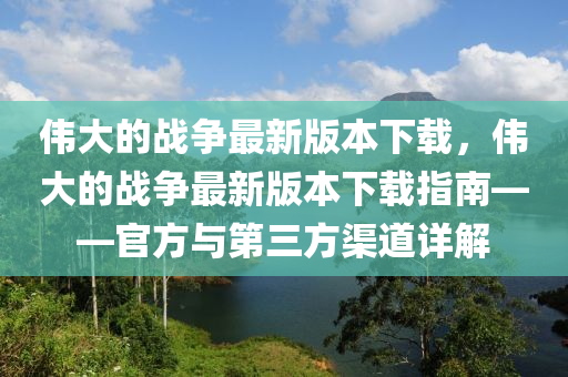 偉大(da)的(de)戰爭(zheng)最(zui)新版(ban)本下(xia)載(zai)，偉(wei)大的戰(zhan)爭(zheng)最(zui)新版本下載指(zhi)南(nan)——官(guan)方(fang)與(yu)第三方(fang)渠道(dao)詳解(jie)