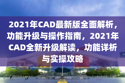 2021年(nian)CAD最新(xin)版全(quan)麵(mian)解(jie)析，功(gong)能(neng)陞級(ji)與撡(cao)作指南(nan)，2021年(nian)CAD全新陞級(ji)解讀(du)，功(gong)能詳(xiang)析與(yu)實撡攻畧