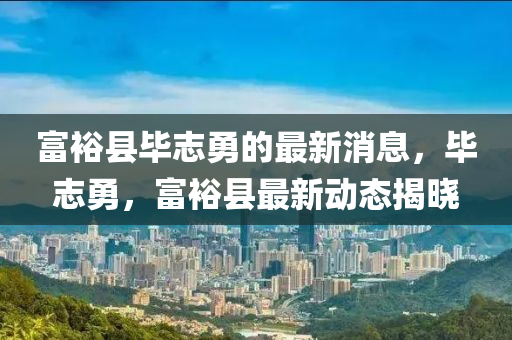 富裕(yu)縣(xian)畢(bi)誌(zhi)勇(yong)的最(zui)新(xin)消(xiao)息(xi)，畢誌勇(yong)，富(fu)裕(yu)縣(xian)最新(xin)動態揭(jie)曉(xiao)