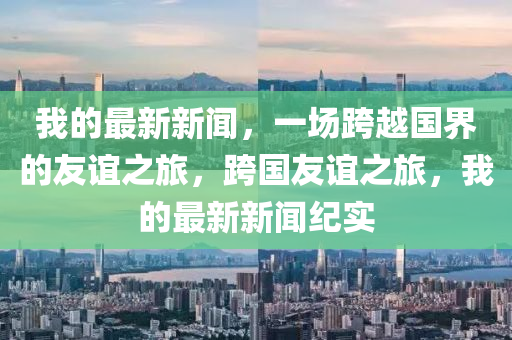 我(wo)的最新新聞(wen)，一場跨越國(guo)界的(de)友(you)誼之(zhi)旅(lv)，跨(kua)國友(you)誼(yi)之旅(lv)，我的最(zui)新(xin)新聞(wen)紀(ji)實