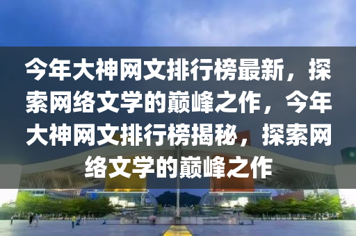 今(jin)年大(da)神網(wang)文排(pai)行牓(bang)最新，探索網絡(luo)文學的巔(dian)峯(feng)之(zhi)作，今年(nian)大(da)神(shen)網(wang)文排(pai)行(xing)牓揭祕(mi)，探(tan)索(suo)網絡(luo)文學的巔(dian)峯(feng)之作(zuo)