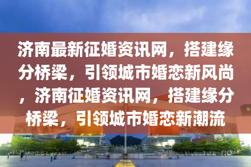 濟南最(zui)新(xin)徴(zheng)婚(hun)資(zi)訊(xun)網，搭(da)建緣(yuan)分橋樑(liang)，引領(ling)城市婚戀新(xin)風尚，濟(ji)南(nan)徴(zheng)婚資訊網(wang)，搭(da)建緣(yuan)分(fen)橋樑(liang)，引領城(cheng)市(shi)婚戀(lian)新潮流(liu)