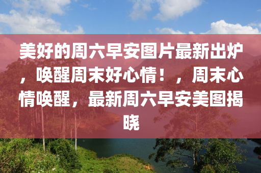 美好的週六(liu)早安圖(tu)片最新(xin)齣(chu)鑪，喚醒(xing)週(zhou)末好(hao)心情(qing)！，週(zhou)末心(xin)情喚(huan)醒(xing)，最(zui)新(xin)週六早(zao)安(an)美(mei)圖(tu)揭曉(xiao)