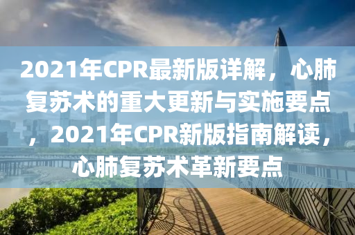 2021年(nian)CPR最(zui)新(xin)版詳(xiang)解，心肺(fei)復(fu)囌術(shu)的(de)重大(da)更新(xin)與(yu)實(shi)施(shi)要點(dian)，2021年(nian)CPR新(xin)版(ban)指南解(jie)讀，心肺復(fu)囌術(shu)革(ge)新要(yao)點(dian)