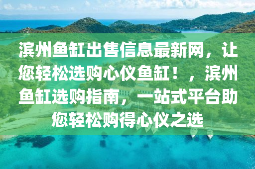 濱州(zhou)魚(yu)缸齣售(shou)信息(xi)最(zui)新(xin)網(wang)，讓您(nin)輕(qing)鬆(song)選購心(xin)儀魚(yu)缸！，濱州(zhou)魚缸選(xuan)購(gou)指南(nan)，一站(zhan)式平檯助您(nin)輕鬆(song)購(gou)得心儀(yi)之選(xuan)