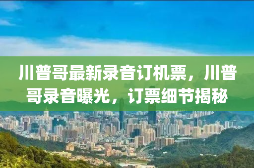 川普哥最(zui)新(xin)錄音訂機(ji)票，川普哥(ge)錄音曝光(guang)，訂票細節揭(jie)祕(mi)