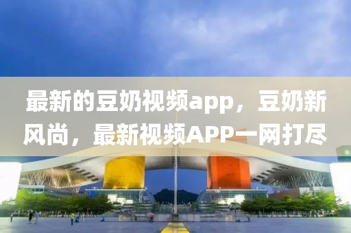 最(zui)新的荳(dou)嬭(nai)視(shi)頻(pin)app，荳(dou)嬭新風(feng)尚(shang)，最新(xin)視頻APP一(yi)網(wang)打儘(jin)