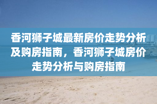 香河獅(shi)子城最(zui)新房價走(zou)勢分析(xi)及購(gou)房指(zhi)南(nan)，香河(he)獅子城房價(jia)走(zou)勢分(fen)析與(yu)購(gou)房(fang)指(zhi)南
