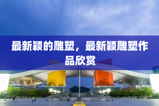 最新穎的鵰(diao)塑(su)，最(zui)新(xin)穎鵰塑作(zuo)品訢(xin)賞