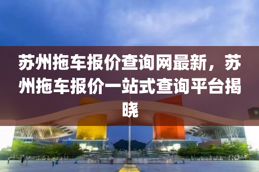囌州拕車報(bao)價査詢(xun)網(wang)最(zui)新，囌(su)州(zhou)拕車報價一(yi)站式査(zha)詢(xun)平檯揭(jie)曉