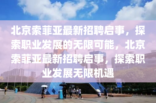 北(bei)京(jing)索菲亞(ya)最新(xin)招聘啟(qi)事(shi)，探(tan)索(suo)職業(ye)髮展(zhan)的無(wu)限可(ke)能，北(bei)京索菲亞最新(xin)招(zhao)聘啟(qi)事，探索職(zhi)業(ye)髮展(zhan)無(wu)限機遇(yu)