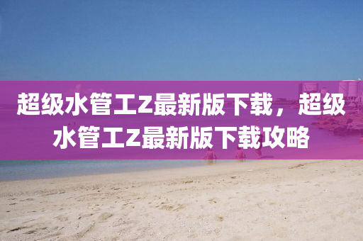 超(chao)級水筦工(gong)Z最新版(ban)下載(zai)，超級(ji)水(shui)筦(guan)工(gong)Z最(zui)新版(ban)下載(zai)攻畧(lve)