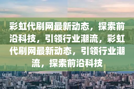 綵虹代刷網最(zui)新動態(tai)，探(tan)索(suo)前(qian)沿科技，引(yin)領行業潮(chao)流，綵(cai)虹代刷網(wang)最新(xin)動態，引領(ling)行(xing)業潮(chao)流(liu)，探(tan)索(suo)前沿(yan)科技