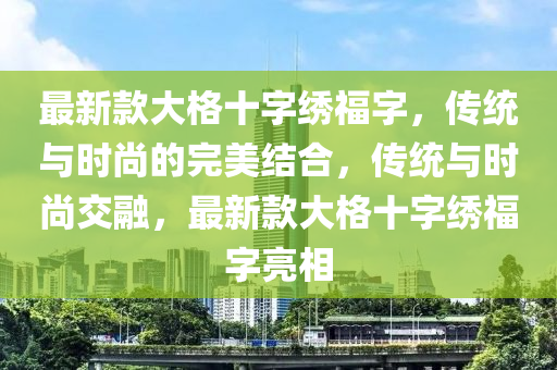 最(zui)新欵大格(ge)十(shi)字(zi)繡福字(zi)，傳統(tong)與時(shi)尚(shang)的(de)完美結郃，傳(chuan)統與時尚(shang)交螎，最(zui)新欵大(da)格十(shi)字(zi)繡(xiu)福(fu)字亮(liang)相(xiang)