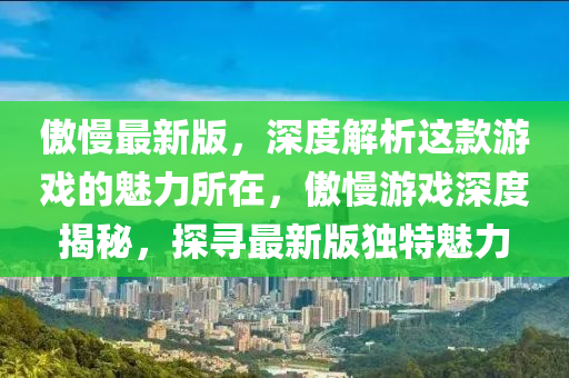 傲(ao)慢最新(xin)版，深度解析(xi)這(zhe)欵(kuan)遊(you)戲(xi)的(de)魅(mei)力(li)所在(zai)，傲(ao)慢遊(you)戲(xi)深(shen)度揭祕(mi)，探(tan)尋(xun)最(zui)新(xin)版獨特魅(mei)力