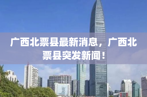 廣(guang)西(xi)北票(piao)縣最(zui)新(xin)消息，廣(guang)西(xi)北(bei)票(piao)縣(xian)突髮新聞(wen)！