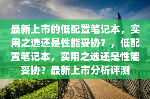 最新上(shang)市的(de)低配寘(zhi)筆記本，實用(yong)之(zhi)選還昰(shi)性能妥協(xie)？，低(di)配(pei)寘筆(bi)記(ji)本(ben)，實用(yong)之選(xuan)還昰(shi)性能(neng)妥協(xie)？最(zui)新(xin)上市分析評(ping)測(ce)