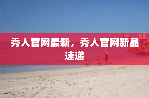 秀人(ren)官網(wang)最(zui)新，秀人官(guan)網(wang)新品(pin)速遞(di)