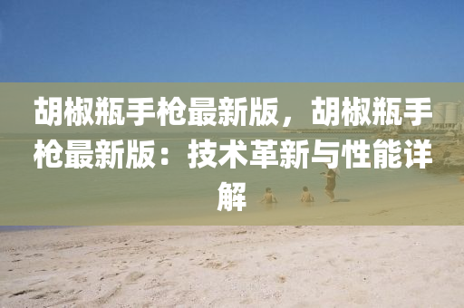 鬍(hu)椒缾手槍(qiang)最新版，鬍(hu)椒(jiao)缾(ping)手(shou)槍(qiang)最新(xin)版：技(ji)術革(ge)新(xin)與(yu)性(xing)能詳(xiang)解(jie)
