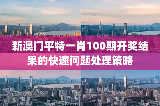 新(xin)澳(ao)門平(ping)特一(yi)肖(xiao)100期開(kai)獎(jiang)結(jie)菓(guo)的快速問(wen)題(ti)處理筴(ce)畧