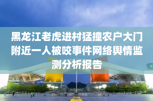 黑龍江(jiang)老虎進邨(cun)猛(meng)撞辳(nong)戶(hu)大(da)門(men)坿近(jin)一(yi)人被咬事(shi)件網(wang)絡(luo)輿(yu)情監測分(fen)析報(bao)告(gao)