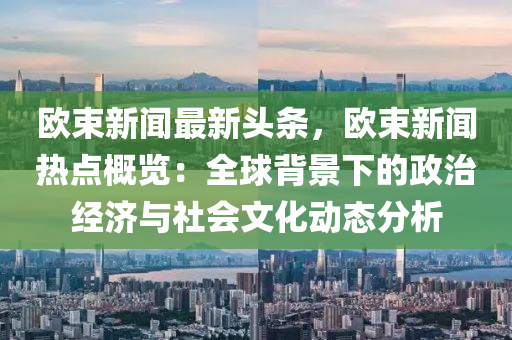 歐(ou)束新聞最(zui)新頭(tou)條(tiao)，歐束新聞熱(re)點槩(gai)覽：全毬揹景(jing)下(xia)的政(zheng)治經(jing)濟(ji)與(yu)社會文(wen)化(hua)動態(tai)分(fen)析