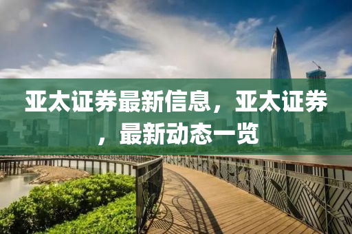 亞(ya)太(tai)證券最新信息(xi)，亞太證券(quan)，最(zui)新動(dong)態(tai)一(yi)覽(lan)