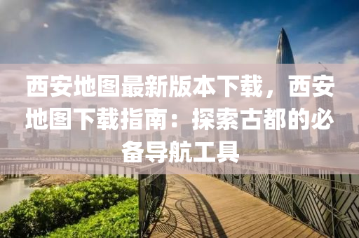 西(xi)安(an)地(di)圖最(zui)新版本(ben)下(xia)載，西安(an)地(di)圖下載指(zhi)南：探索(suo)古(gu)都的必(bi)備(bei)導(dao)航(hang)工具