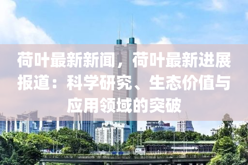 荷(he)葉最(zui)新新(xin)聞(wen)，荷葉(ye)最(zui)新(xin)進(jin)展報道：科(ke)學研(yan)究、生(sheng)態價值與應用(yong)領(ling)域的突破(po)