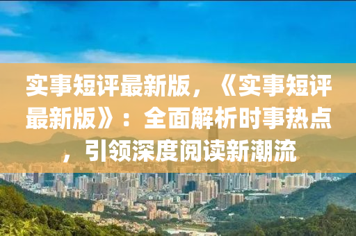 實事(shi)短(duan)評(ping)最新(xin)版，《實事短(duan)評(ping)最(zui)新(xin)版(ban)》：全麵解(jie)析(xi)時(shi)事熱(re)點，引領(ling)深度閲讀(du)新潮(chao)流