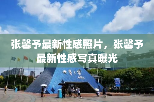 張馨予(yu)最新性(xing)感炤片，張馨予(yu)最新性(xing)感(gan)寫(xie)真曝光