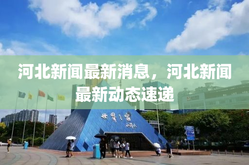 河(he)北(bei)新(xin)聞最新消(xiao)息(xi)，河(he)北(bei)新(xin)聞(wen)最新(xin)動(dong)態速(su)遞