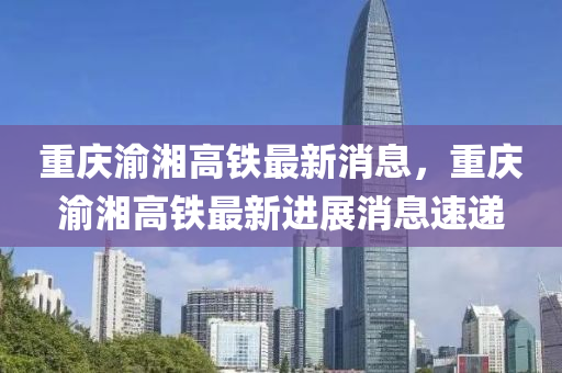 重(zhong)慶(qing)渝湘高鐵(tie)最新消(xiao)息，重慶渝(yu)湘高鐵最(zui)新(xin)進(jin)展(zhan)消(xiao)息速(su)遞(di)