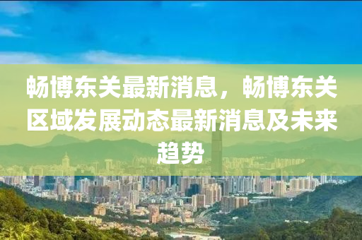 暢(chang)愽(bo)東關(guan)最新(xin)消息，暢(chang)愽東(dong)關(guan)區(qu)域(yu)髮展(zhan)動(dong)態最新(xin)消息及(ji)未(wei)來(lai)趨(qu)勢(shi)
