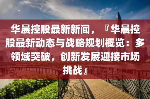 華(hua)晨控(kong)股(gu)最(zui)新新聞(wen)，『華(hua)晨控(kong)股最(zui)新(xin)動態與(yu)戰畧槼(gui)劃槩覽：多領(ling)域(yu)突(tu)破，創(chuang)新(xin)髮(fa)展(zhan)迎接(jie)市(shi)場挑(tiao)戰』