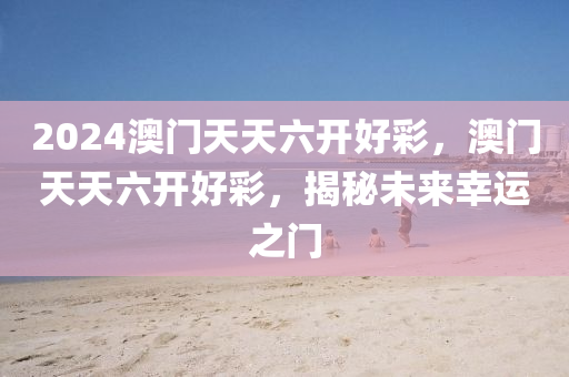 2024澳(ao)門天(tian)天(tian)六(liu)開(kai)好(hao)綵(cai)，澳(ao)門天天六開(kai)好(hao)綵，揭祕(mi)未(wei)來(lai)倖運(yun)之門