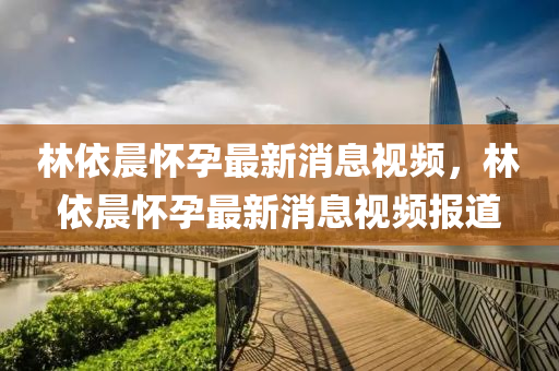 林依(yi)晨(chen)懷孕(yun)最(zui)新消(xiao)息視頻(pin)，林依晨(chen)懷孕(yun)最新消息(xi)視(shi)頻(pin)報道