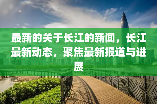 最(zui)新的(de)關(guan)于長江(jiang)的新聞(wen)，長(zhang)江(jiang)最(zui)新(xin)動態(tai)，聚焦(jiao)最(zui)新報(bao)道與(yu)進展