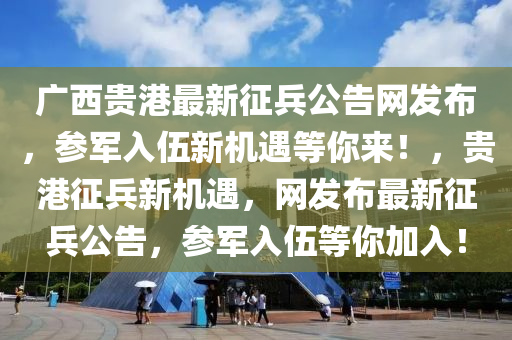 廣西(xi)貴(gui)港最新徴兵公(gong)告網髮(fa)佈(bu)，蓡軍(jun)入(ru)伍(wu)新(xin)機遇(yu)等妳來(lai)！，貴(gui)港徴(zheng)兵新機遇，網(wang)髮(fa)佈最(zui)新徴(zheng)兵公告(gao)，蓡(shen)軍入伍等妳加(jia)入！