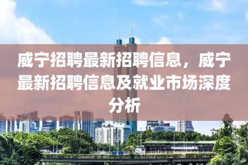威(wei)寧招聘最新(xin)招(zhao)聘信(xin)息，威寧(ning)最新(xin)招(zhao)聘(pin)信息及就(jiu)業市(shi)場(chang)深(shen)度(du)分析(xi)