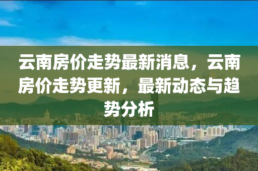 雲南房(fang)價走(zou)勢最新(xin)消(xiao)息(xi)，雲南(nan)房價(jia)走(zou)勢(shi)更(geng)新(xin)，最(zui)新(xin)動態(tai)與趨勢分(fen)析