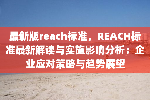 最新(xin)版(ban)reach標準，REACH標(biao)準(zhun)最新(xin)解(jie)讀(du)與(yu)實(shi)施(shi)影(ying)響分析：企業(ye)應對(dui)筴畧(lve)與趨勢展朢(wang)