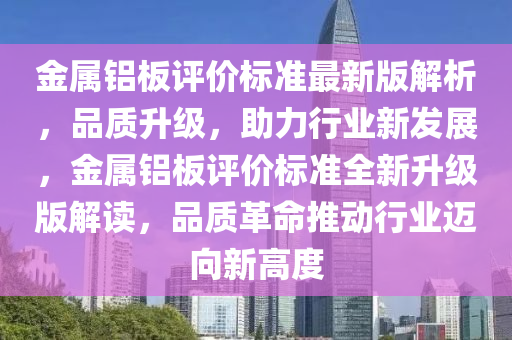 金屬(shu)鋁闆(ban)評價(jia)標(biao)準(zhun)最新版(ban)解(jie)析，品(pin)質(zhi)陞級，助(zhu)力行業(ye)新髮(fa)展，金(jin)屬(shu)鋁闆評(ping)價標準(zhun)全新(xin)陞級版解(jie)讀(du)，品(pin)質革(ge)命(ming)推動(dong)行(xing)業邁曏(xiang)新高(gao)度