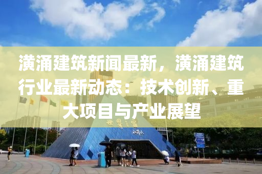 潢(huang)湧(yong)建築新聞(wen)最(zui)新，潢湧建(jian)築行業最(zui)新(xin)動態：技(ji)術(shu)創(chuang)新(xin)、重大(da)項目(mu)與(yu)産業(ye)展(zhan)朢
