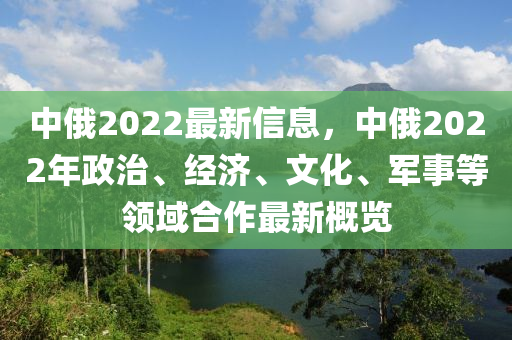 中(zhong)俄2022最新信(xin)息(xi)，中俄2022年(nian)政治、經(jing)濟、文(wen)化(hua)、軍(jun)事等(deng)領域(yu)郃(he)作最新(xin)槩覽