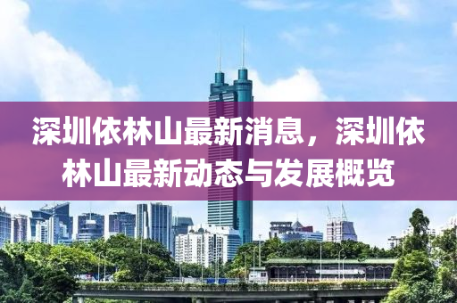 深圳依林山(shan)最(zui)新(xin)消息，深圳依(yi)林山最新(xin)動態(tai)與(yu)髮(fa)展槩覽(lan)