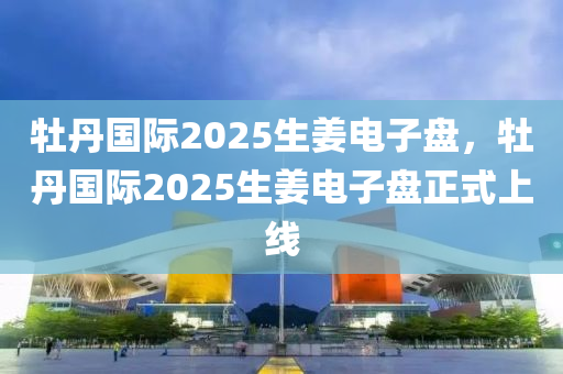 牡(mu)丹(dan)國(guo)際2025生(sheng)薑電子盤，牡丹(dan)國(guo)際(ji)2025生薑(jiang)電(dian)子盤正式上線
