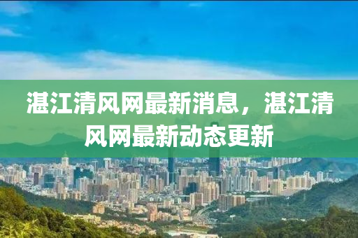 湛(zhan)江(jiang)清(qing)風網(wang)最(zui)新消息，湛(zhan)江(jiang)清(qing)風(feng)網(wang)最(zui)新(xin)動(dong)態(tai)更(geng)新(xin)