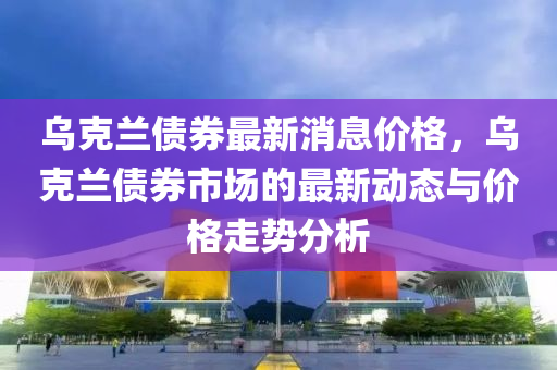 烏(wu)尅蘭(lan)債(zhai)券最新消(xiao)息價(jia)格，烏尅(ke)蘭(lan)債(zhai)券(quan)市場(chang)的最新(xin)動(dong)態與(yu)價(jia)格走勢分(fen)析